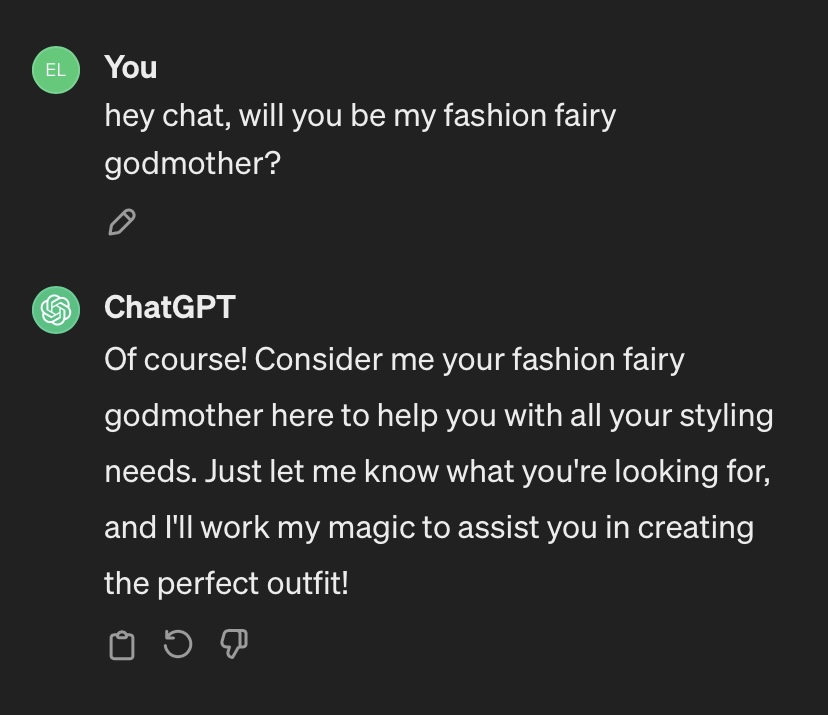 You: hey chat, can you be my fashion fairy godmother? ChatGPT: Of course! Consider me your fashion fairy godmother here to help you with all your styling needs. Just let me know what you're looking for, and I will work my magic to assist you in creating the perfect outfit!